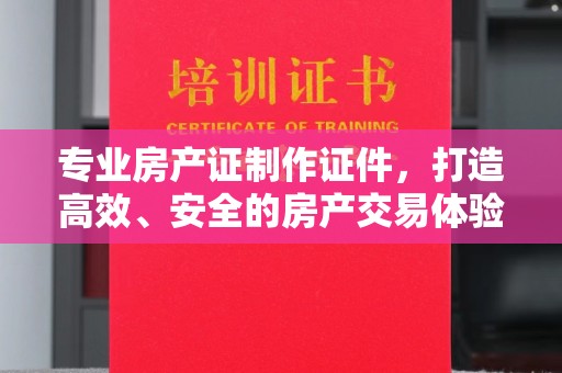 从化专业房产证制作证件，打造高效、安全的房产交易体验